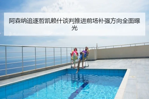 阿森纳追逐哲凯赖什谈判推进前场补强方向全面曝光