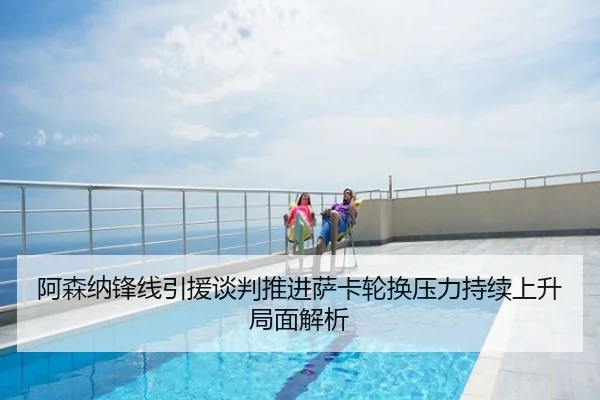 阿森纳锋线引援谈判推进萨卡轮换压力持续上升局面解析