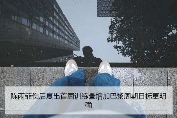 陈雨菲伤后复出首周训练量增加巴黎周期目标更明确