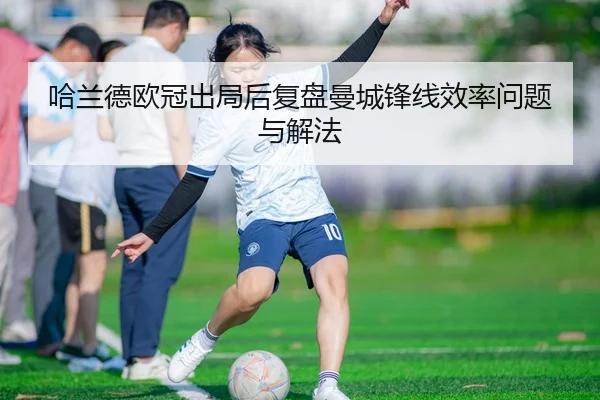 哈兰德欧冠出局后复盘曼城锋线效率问题与解法
