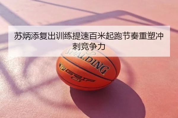 苏炳添复出训练提速百米起跑节奏重塑冲刺竞争力