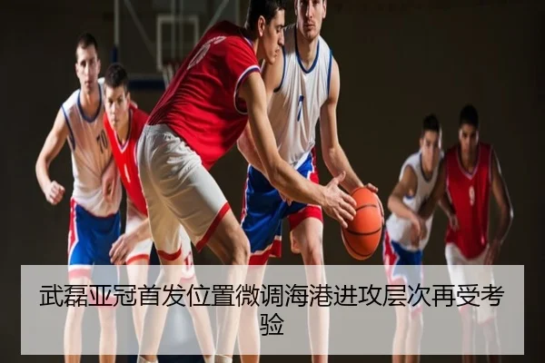 武磊亚冠首发位置微调海港进攻层次再受考验