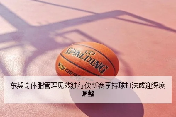 东契奇体脂管理见效独行侠新赛季持球打法或迎深度调整